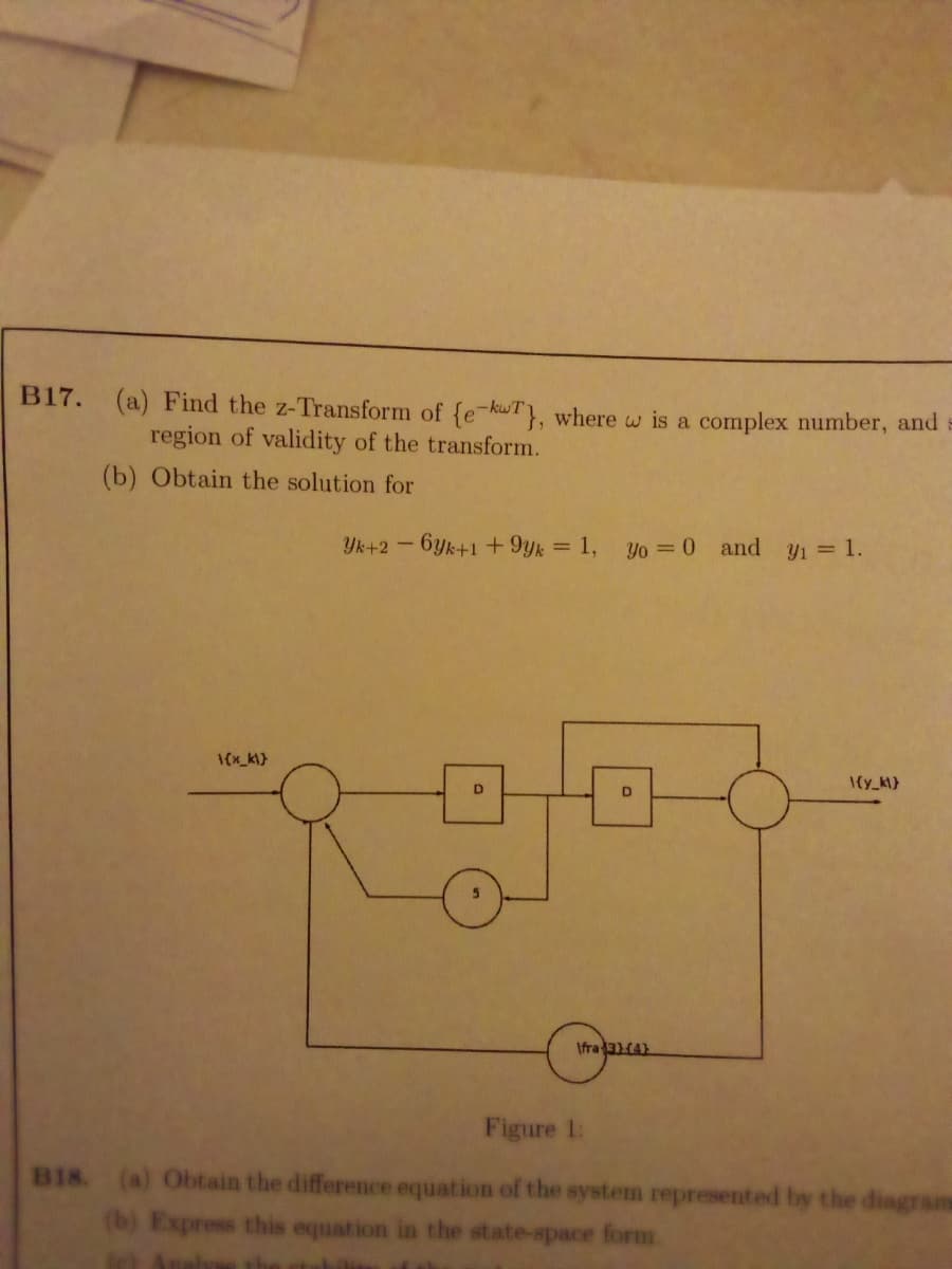 B17. (a) Find the z-Transform of {e-kwT}, where w is a complex number, and
region of validity of the transform.
(b) Obtain the solution for
Yk+2-6yk+1+ 9yk = 1, yo = 0 and y = 1.
D
Ifra31(4)
Figure 1:
B18. (a) Obtain the difference equation of the system represented by the diagrams
(b) Express this equation in the state-space form
th
