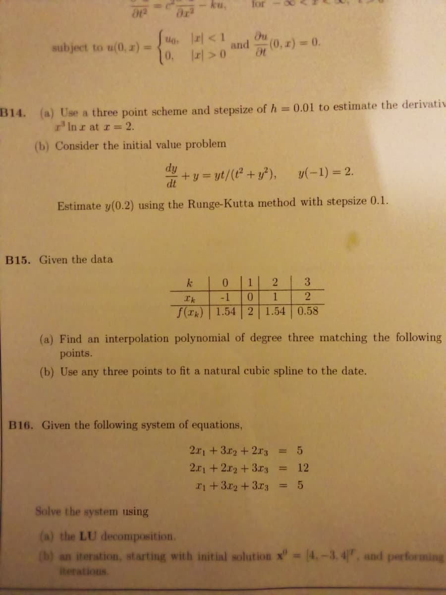 ku,
for
Suo. <1
%3D
subject to u(0, z) 3D
and
on (0, x) 0.
10.
B14. (a) Use a three point scheme and stepsize of h = 0.01 to estimate the derivativ
r'Inr at r = 2.
(b) Consider the initial value problem
dy
+ y = yt/(t+ y),
y(-1) = 2.
dt
Estimate y(0.2) using the Runge-Kutta method with stepsize 0.1.
B15. Given the data
k
0.
2
3
Ik
-1
0.
2
f(rk) 1.54 2
1.54 0.58
(a) Find an interpolation polynomial of degree three matching the following
points.
(b) Use any three points to fit a natural cubic spline to the date.
B16. Given the following system of equations,
2.x1+3r2 +2r3 = 5
2.x1+2x2 +3x3
12
%3D
ri+3.r2+3.r3 = 5
Solve the system using
(a) the LU decomposition.
(b) an iteration, starting with initial solution x" 4.-3, 4, and performing
iterations.
