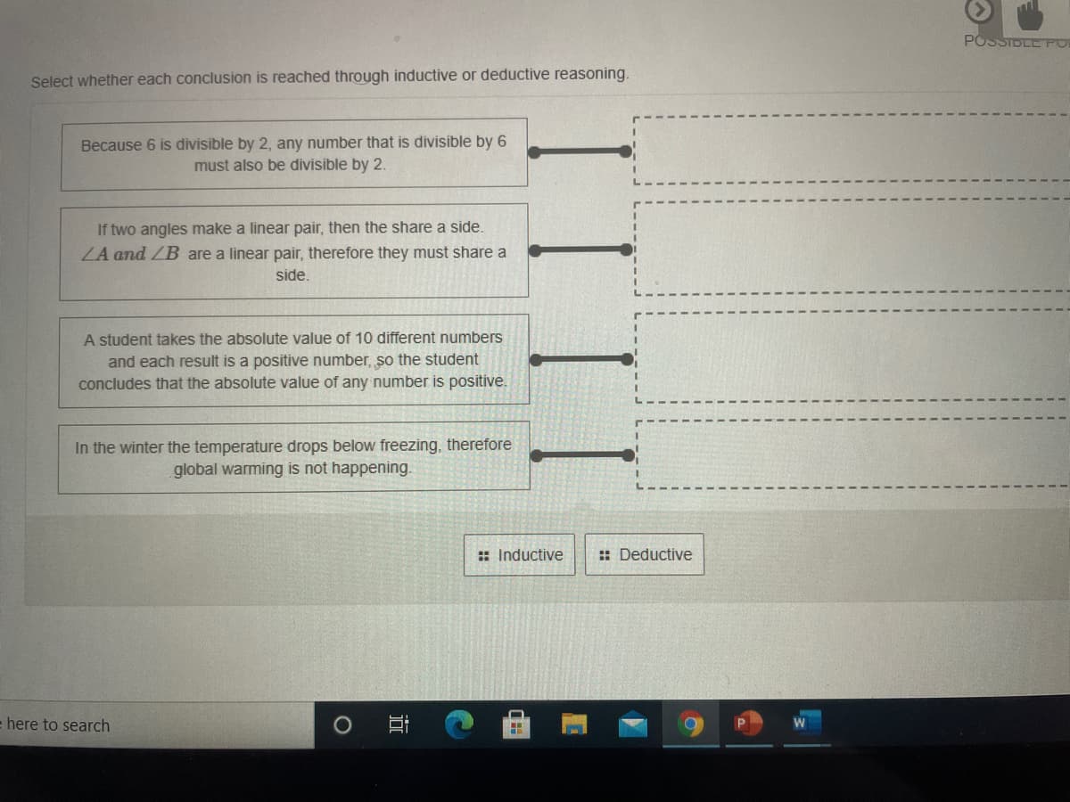 POSSIDLE POL
Select whether each conclusion is reached through inductive or deductive reasoning.
Because 6 is divisible by 2, any number that is divisible by 6
must also be divisible by 2.
If two angles make a linear pair, then the share a side
ZA and ZB are a linear pair, therefore they must share a
side.
A student takes the absolute value of 10 different numbers
and each result is a positive number, so the student
concludes that the absolute value of any number is positive.
In the winter the temperature drops below freezing, therefore
global warming is not happening.
: Inductive
: Deductive
here to search
