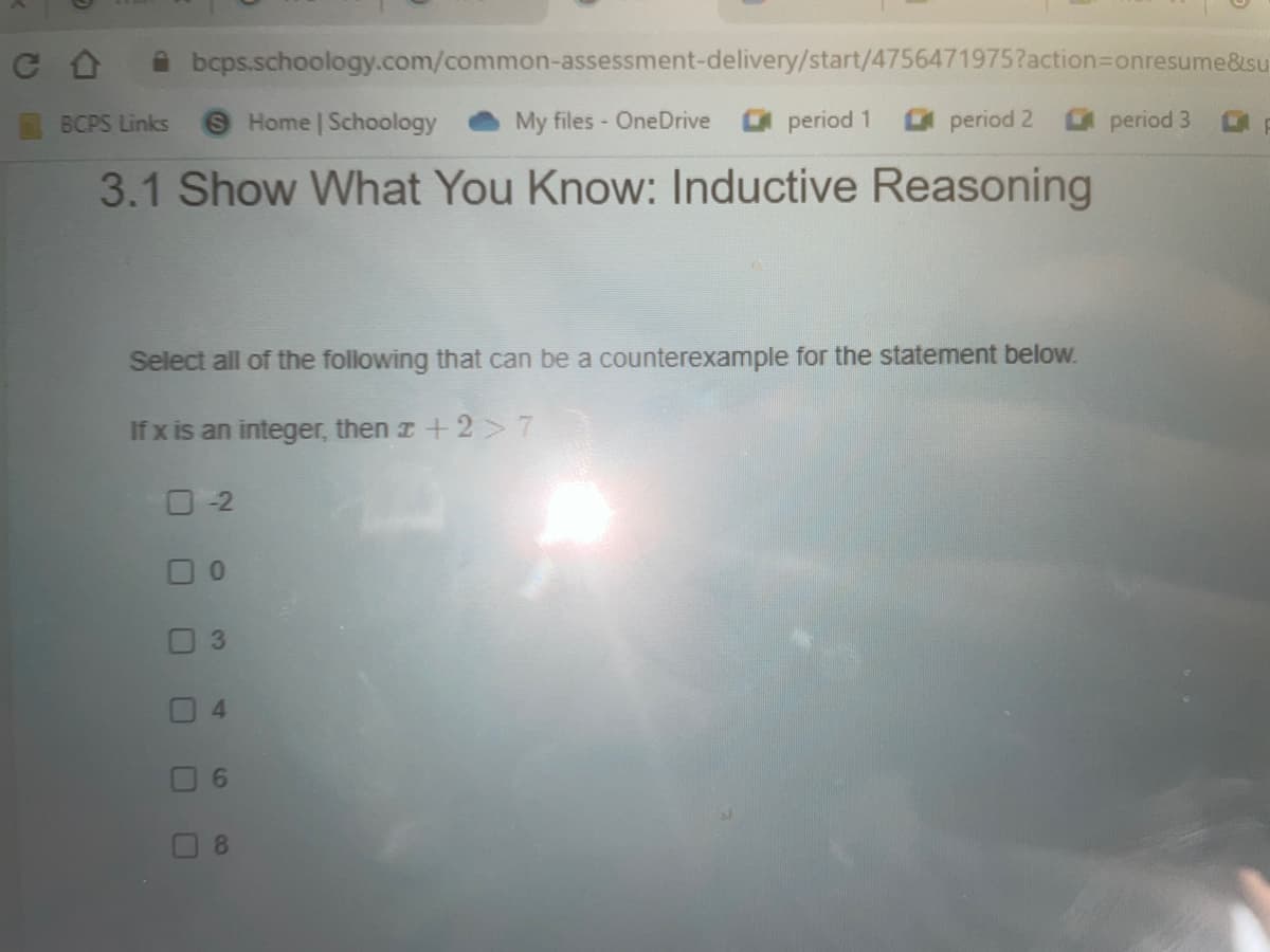 bcps.schoology.com/common-assessment-delivery/start/4756471975?action=Donresume&su
BCPS Links
9 Home | Schoology
My files OneDrive period 1
O period 2
period 3
3.1 Show What You Know: Inductive Reasoning
Select all of the following that can be a counterexample for the statement below.
If x is an integer, then r +2 >7
O-2
0.
4.
6.
8.
