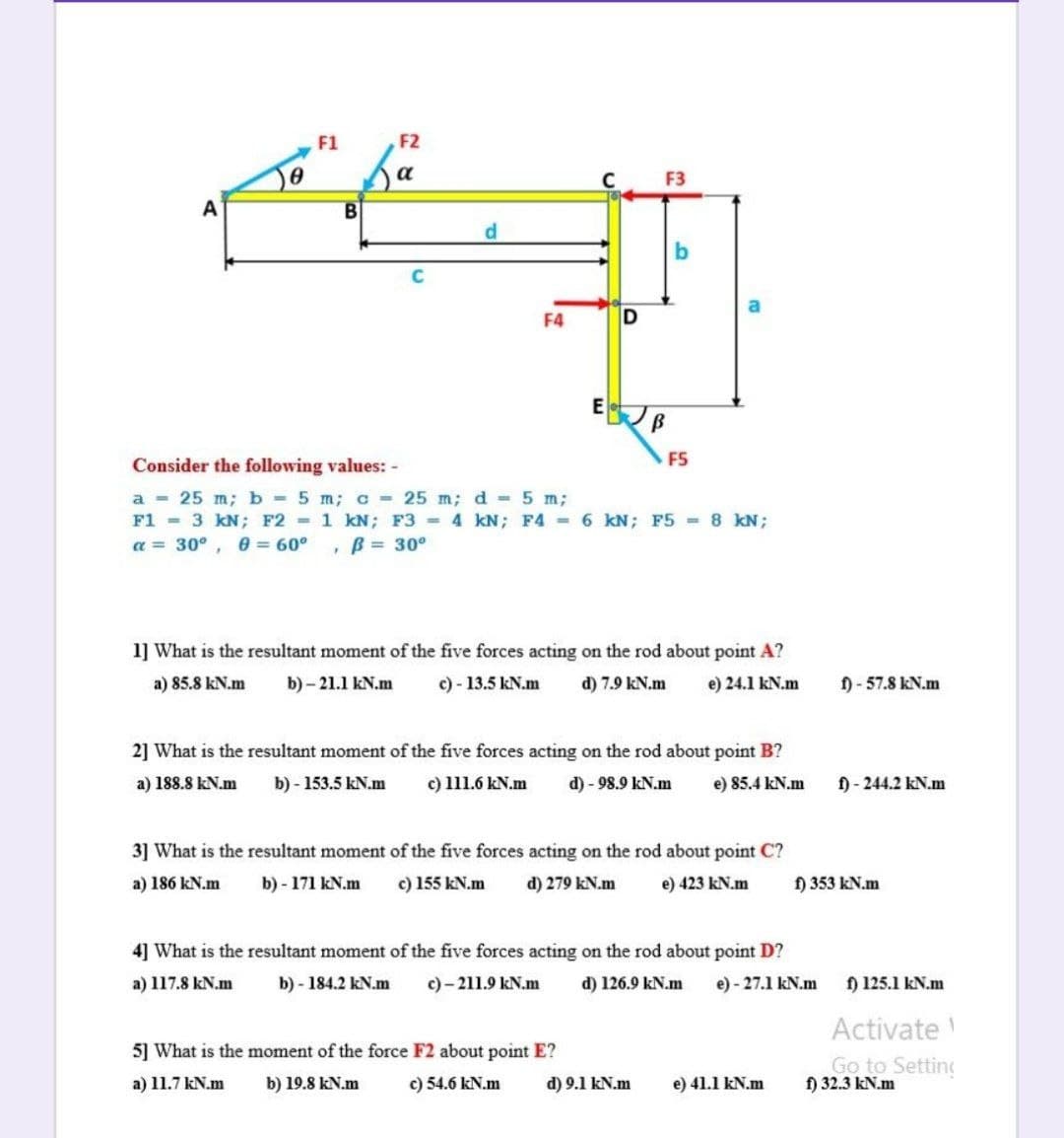 F1
F2
a
F3
A
d.
F4
F5
Consider the following values: -
a - 25 m; b = 5 m; c = 25 m; d = 5 m;
F1 = 3 kN; F2 1 kN; F3 = 4 kN; F4 6 kN; F5 8 kN;
a = 30°, 0 = 60°
B= 30°
1] What is the resultant moment of the five forces acting on the rod about point A?
a) 85.8 kN.m
b) - 21.1 kN.m
c) - 13.5 kN.m
d) 7.9 kN.m
e) 24.1 kN.m
f) - 57.8 kN.m
2] What is the resultant moment of the five forces acting on the rod about point B?
a) 188.8 kN.m
b) - 153.5 kN.m
c) 111.6 kN.m
d) - 98.9 kN.m
e) 85.4 kN.m
f) - 244.2 kN.m
3] What is the resultant moment of the five forces acting on the rod about point C?
a) 186 kN.m
b) - 171 kN.m
c) 155 kN.m
d) 279 kN.m
e) 423 kN.m
) 353 kN.m
4] What is the resultant moment of the five forces acting on the rod about point D?
a) 117.8 kN.m
b) - 184.2 kN.m
c) - 211.9 kN.m
d) 126.9 kN.m
e) - 27.1 kN.m
f) 125.1 kN.m
Activate
5] What is the moment of the force F2 about point E?
Go to Setting
f) 32.3 kN.m
a) 11.7 kN.m
b) 19.8 kN.m
c) 54.6 kN.m
d) 9.1 kN.m
e) 41.1 kN.m
