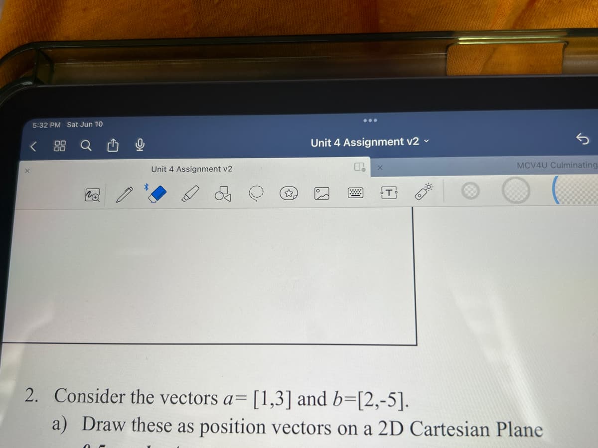 5:32 PM Sat Jun 10
no
Unit 4 Assignment v2
כל
Unit 4 Assignment v2 ✓
P
X
T
MCV4U Culminating
2. Consider the vectors a= [1,3] and b=[2,-5].
a) Draw these as position vectors on a 2D Cartesian Plane