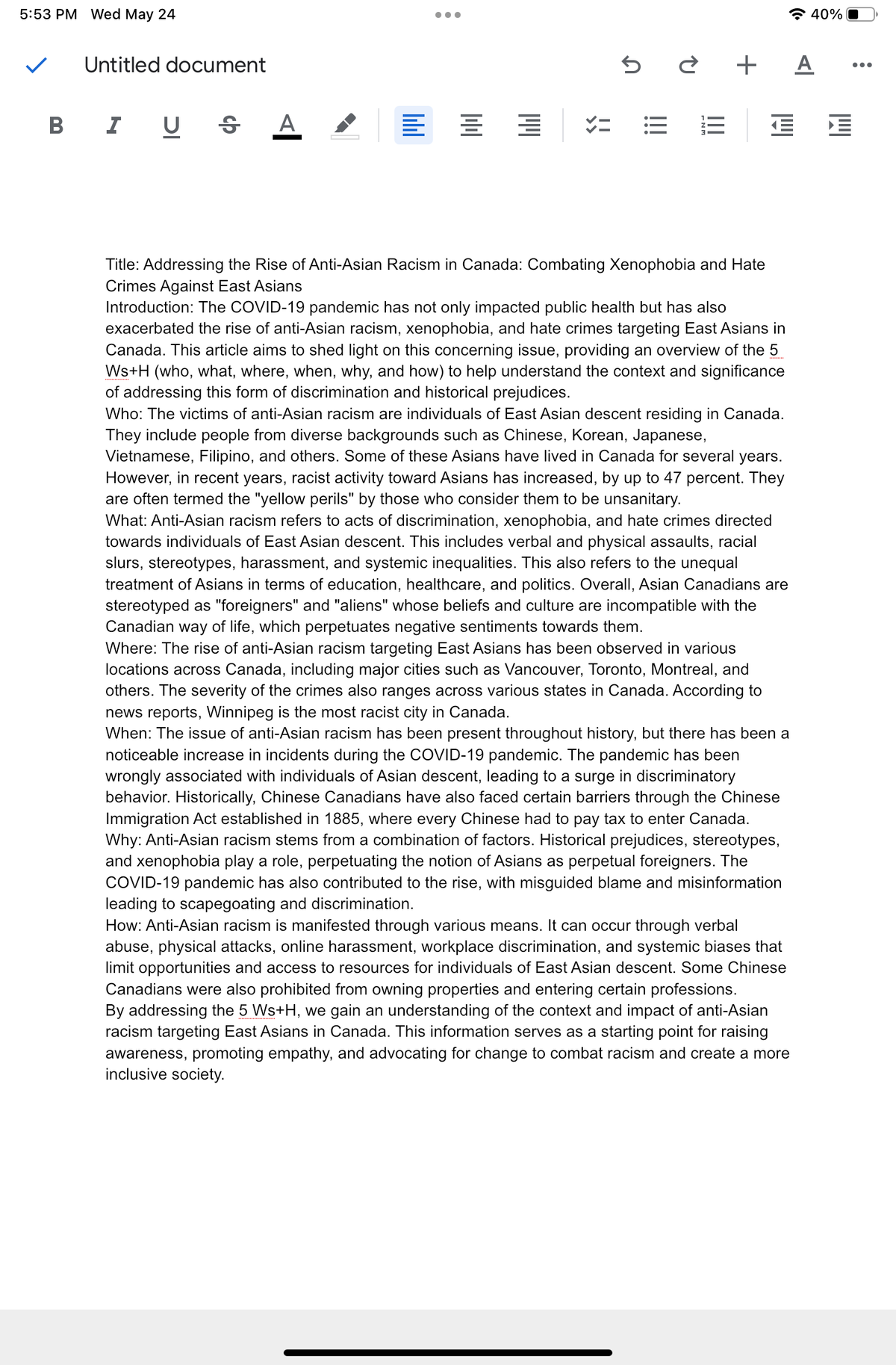 5:53 PM Wed May 24
Untitled document
BIU S A
lill
=
●●●
==
5è + A
=
Title: Addressing the Rise of Anti-Asian Racism in Canada: Combating Xenophobia and Hate
Crimes Against East Asians
40% O
€ €
Introduction: The COVID-19 pandemic has not only impacted public health but has also
exacerbated the rise of anti-Asian racism, xenophobia, and hate crimes targeting East Asians in
Canada. This article aims to shed light on this concerning issue, providing an overview of the 5
Ws+H (who, what, where, when, why, and how) to help understand the context and significance
of addressing this form of discrimination and historical prejudices.
Who: The victims of anti-Asian racism are individuals of East Asian descent residing in Canada.
They include people from diverse backgrounds such as Chinese, Korean, Japanese,
Vietnamese, Filipino, and others. Some of these Asians have lived in Canada for several years.
However, in recent years, racist activity toward Asians has increased, by up to 47 percent. They
are often termed the "yellow perils" by those who consider them to be unsanitary.
What: Anti-Asian racism refers to acts of discrimination, xenophobia, and hate crimes directed
towards individuals of East Asian descent. This includes verbal and physical assaults, racial
slurs, stereotypes, harassment, and systemic inequalities. This also refers to the unequal
treatment of Asians in terms of education, healthcare, and politics. Overall, Asian Canadians are
stereotyped as "foreigners" and "aliens" whose beliefs and culture are incompatible with the
Canadian way of life, which perpetuates negative sentiments towards them.
Where: The rise of anti-Asian racism targeting East Asians has been observed in various
locations across Canada, including major cities such as Vancouver, Toronto, Montreal, and
others. The severity of the crimes also ranges across various states in Canada. According to
news reports, Winnipeg is the most racist city in Canada.
When: The issue of anti-Asian racism has been present throughout history, but there has been a
noticeable increase in incidents during the COVID-19 pandemic. The pandemic has been
wrongly associated with individuals of Asian descent, leading to a surge in discriminatory
behavior. Historically, Chinese Canadians have also faced certain barriers through the Chinese
Immigration Act established in 1885, where every Chinese had to pay tax to enter Canada.
Why: Anti-Asian racism stems from a combination of factors. Historical prejudices, stereotypes,
and xenophobia play a role, perpetuating the notion of Asians as perpetual foreigners. The
COVID-19 pandemic has also contributed to the rise, with misguided blame and misinformation
leading to scapegoating and discrimination.
How: Anti-Asian racism is manifested through various means. It can occur through verbal
abuse, physical attacks, online harassment, workplace discrimination, and systemic biases that
limit opportunities and access to resources for individuals of East Asian descent. Some Chinese
Canadians were also prohibited from owning properties and entering certain professions.
By addressing the 5 Ws+H, we gain an understanding of the context and impact of anti-Asian
racism targeting East Asians in Canada. This information serves as a starting point for raising
awareness, promoting empathy, and advocating for change to combat racism and create a more
inclusive society.