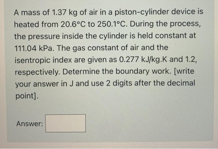 A mass of 1.37 kg of air in a piston-cylinder device is
heated from 20.6°C to 250.1°C. During the process,
the pressure inside the cylinder is held constant at
111.04 kPa. The gas constant of air and the
isentropic index are given as 0.277 kJ/kg.K and 1.2,
respectively. Determine the boundary work. [write
your answer in J and use 2 digits after the decimal
point].
Answer:
