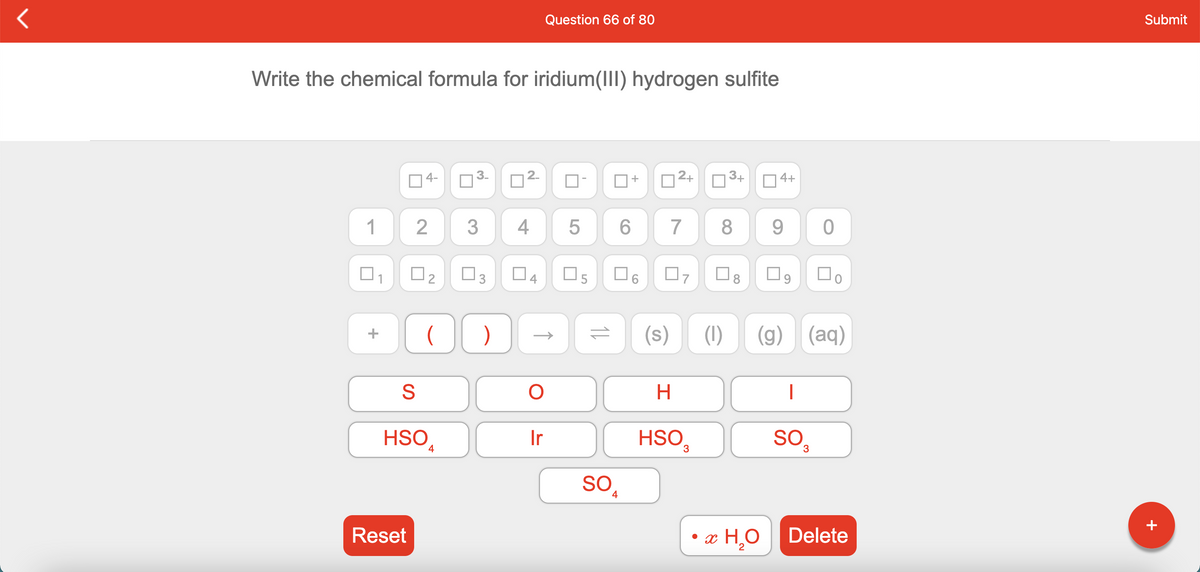 Submit
Question 66 of 80
Write the chemical formula for iridium(III) hydrogen sulfite
2+
3+
4+
14-
1
2
3
4
7
O3
O5
O6
(1)
(g) (aq)
H
HSO,
HSO,
SO,
Ir
4
SO,
Reset
• x H,O
Delete
2
+
2.
2.
