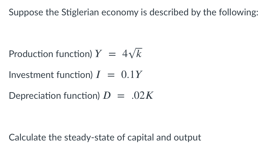 Suppose the Stiglerian economy is described by the following:
Production function) Y =
Investment function) I = 0.1Y
Depreciation function) D = .02K
Calculate the steady-state of capital and output
