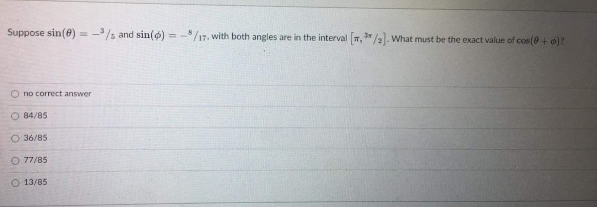 Suppose sin(0) = –3/5 and sin(ø) = -$/17, with both angles are in the interval 7, 3"/2. What must be the exact value of cos(0 + o)?
O no correct answer
O 84/85
O 36/85
O 77/85
O 13/85
