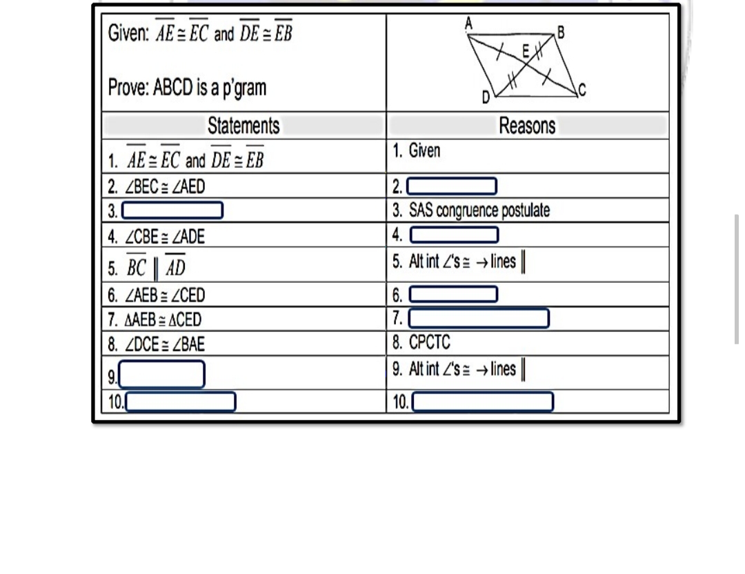 Given: AE = EC and DE = EB
Prove: ABCD is a p'gram
D
Statements
Reasons
1. AE = EC and DE= EB
1. Given
2. ZBEC = ZAED
3.
3. SAS congruence postulate
4. ZCBE = ZADE
4.
5. ВС | AD
5. Alt int 2's= → lines
6. ZAEB = ZCED
6.
ДАЕВ - АСЕD
7. C
8. ZDCE= ZBAE
8. СРСТС
9. Alt int Z's= → lines
9.
10.0
| 10.0
N3.
