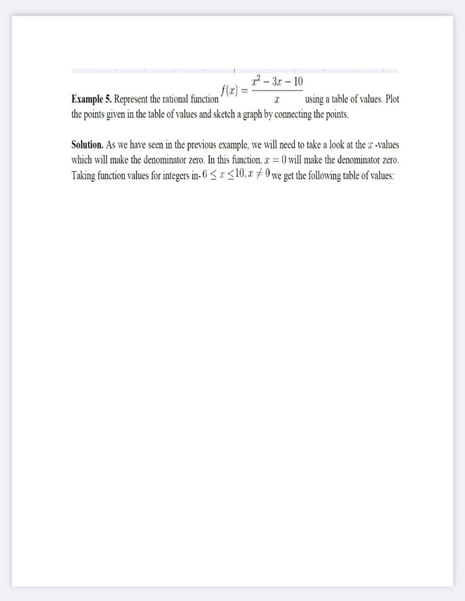 - 3x – 10
f(x) =
Example 5. Represent the rational function
the points given in the table of values and sketch a graph by connecting the points.
using a table of values. Plot
Solution. As we have seen in the previous example, we will need to take a look at the x -values
which will make the denominator zero. In this function, & = () will make the denominator zero.
Taking function values for integers in- 6 < x <10, x 7 0 we get the following table of values:
