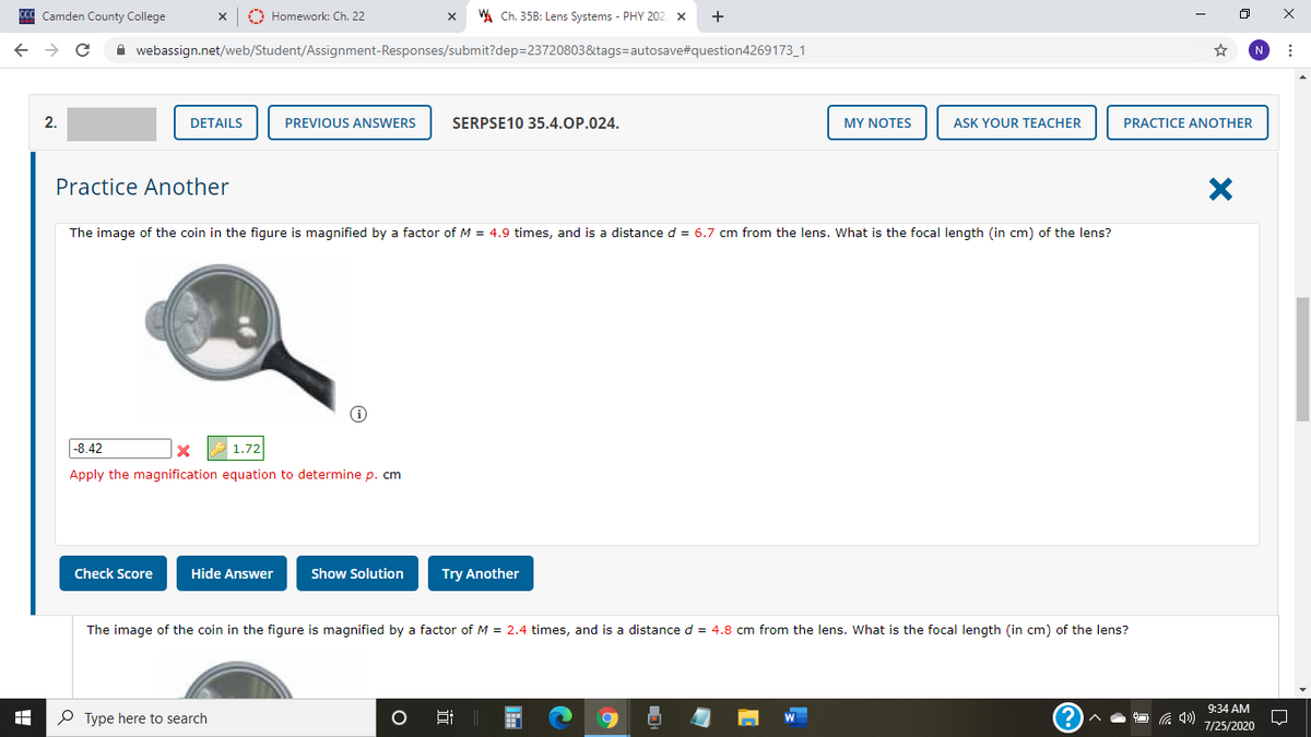 ccC Camden County College
O Homework: Ch. 22
A Ch. 35B: Lens Systems - PHY 202, x
A webassign.net/web/Student/Assignment-Responses/submit?dep=23720803&tags=autosave#question4269173_1
N
2.
DETAILS
PREVIOUS ANSWERS
SERPSE10 35.4.OP.024.
MY NOTES
ASK YOUR TEACHER
PRACTICE ANOTHER
Practice Another
The image of the coin in the figure is magnified by a factor of M = 4.9 times, and is a distance d = 6.7 cm from the lens. What is the focal length (in cm) of the lens?
|-8.42
1.72
Apply the magnification equation to determine p. cm
Check Score
Hide Answer
Show Solution
Try Another
The image of the coin in the figure is magnified by a factor of M = 2.4 times, and is a distance d = 4.8 cm from the lens. What is the focal length (in cm) of the lens?
9:34 AM
O Type here to search
7/25/2020
近
