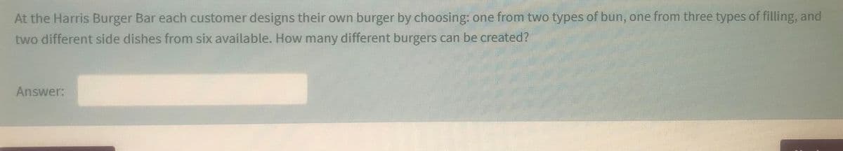 At the Harris Burger Bar each customer designs their own burger by choosing: one from two types of bun, one from three types of filling, and
two different side dishes from six available. How many different burgers can be created?
Answer:
