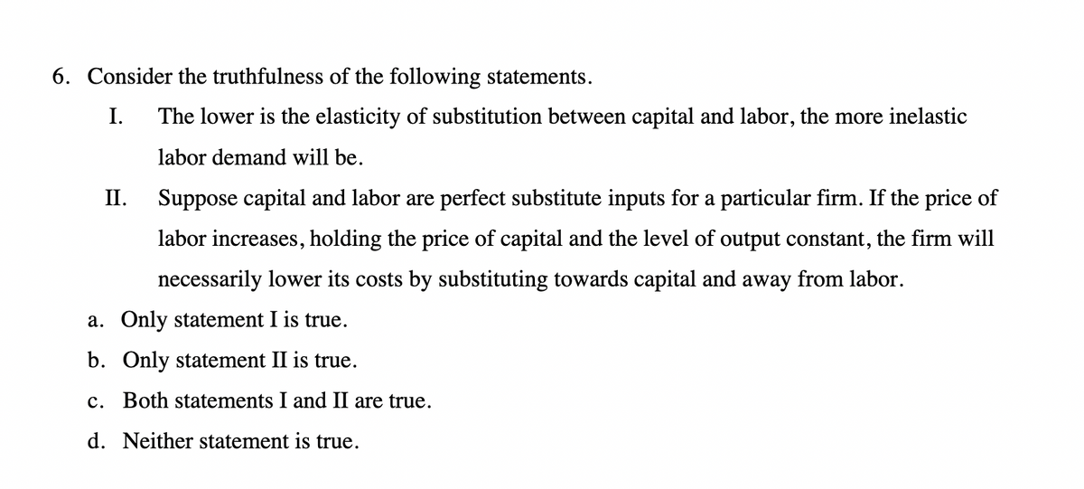 6. Consider the truthfulness of the following statements.
I.
II.
The lower is the elasticity of substitution between capital and labor, the more inelastic
labor demand will be.
Suppose capital and labor are perfect substitute inputs for a particular firm. If the price of
labor increases, holding the price of capital and the level of output constant, the firm will
necessarily lower its costs by substituting towards capital and away from labor.
a. Only statement I is true.
b. Only statement II is true.
c. Both statements I and II are true.
d. Neither statement is true.