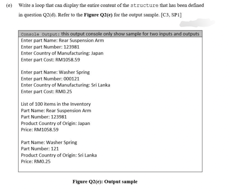 (e) Write a loop that can display the entire content of the structure that has been defined
in question Q2(d). Refer to the Figure Q2(e) for the output sample. [C3, SP1]
Console Output: this output console only show sample for two inputs and outputs
Enter part Name: Rear Suspension Arm
Enter part Number: 123981
Enter Country of Manufacturing: Japan
Enter part Cost: RM1058.59
Enter part Name: Washer Spring
Enter part Number: 000121
Enter Country of Manufacturing: Sri Lanka
Enter part Cost: RM0.25
List of 100 items in the Inventory
Part Name: Rear Suspension Arm
Part Number: 123981
Product Country of Origin: Japan
Price: RM1058.59
Part Name: Washer Spring
Part Number: 121
Product Country of Origin: Sri Lanka
Price: RM0.25
Figure Q2(e): Output sample