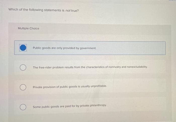 Which of the following statements is not true?
Multiple Choice
Public goods are only provided by government.
The free-rider problem results from the characteristics of nonrivalry and nonexcludability.
Private provision of public goods is usually unprofitable.
Some public goods are paid for by private philanthropy,