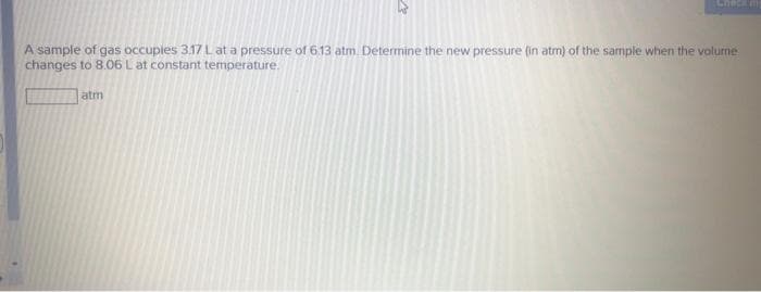 Check m
A sample of gas occuples 3.17 L at a pressure of 6.13 atm. Determine the new pressure (in atm) of the sample when the volume
changes to 8.06 L at constant temperature.
atm