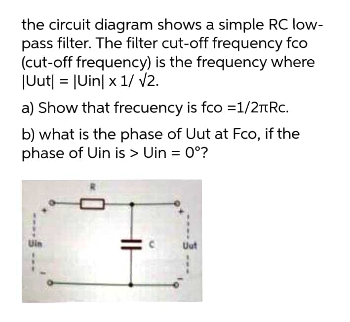 the circuit diagram shows a simple RC low-
pass filter. The filter cut-off frequency fco
(cut-off frequency) is the frequency where
JUut| = |Uin| x 1/ V2.
%3D
a) Show that frecuency is fco =1/2TRC.
b) what is the phase of Uut at Fco, if the
phase of Uin is > Uin = 0°?
Uin
Uut
