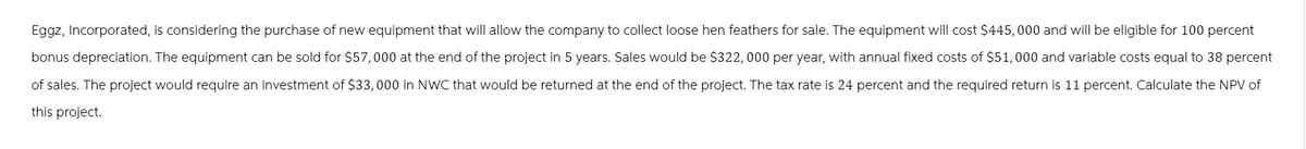 Eggz, Incorporated, is considering the purchase of new equipment that will allow the company to collect loose hen feathers for sale. The equipment will cost $445,000 and will be eligible for 100 percent
bonus depreciation. The equipment can be sold for $57,000 at the end of the project in 5 years. Sales would be $322,000 per year, with annual fixed costs of $51,000 and variable costs equal to 38 percent
of sales. The project would require an investment of $33,000 in NWC that would be returned at the end of the project. The tax rate is 24 percent and the required return is 11 percent. Calculate the NPV of
this project.