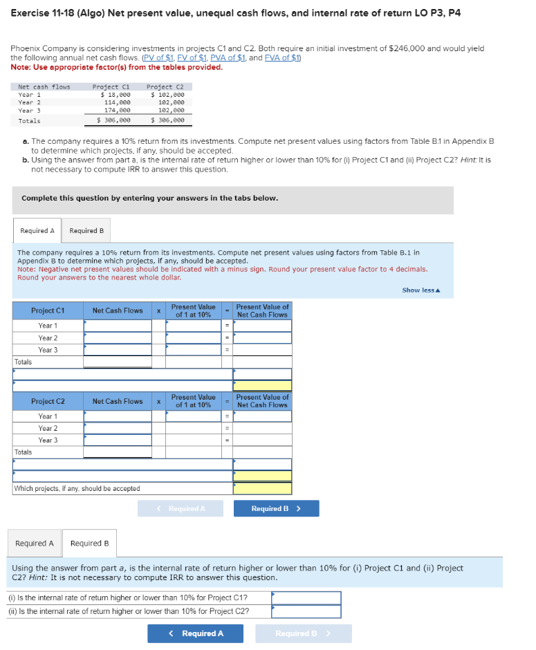 Exercise 11-18 (Algo) Net present value, unequal cash flows, and internal rate of return LO P3, P4
Phoenix Company is considering investments in projects C1 and C2. Both require an initial investment of $246,000 and would yield
the following annual net cash flows. (PV of $1. FV of $1, PVA of $1, and FVA of $1)
Note: Use appropriate factor(s) from the tables provided.
Net cash flows
Year 1
Year 2
Year 3
Totals
Project C1
$ 18,000
114,000
174,000
$ 306,000
Project C2
$ 102,000
102,000
102,000
$ 306,000
a. The company requires a 10% return from its investments. Compute net present values using factors from Table B.1 in Appendix B
to determine which projects, if any, should be accepted.
b. Using the answer from part a, is the internal rate of return higher or lower than 10% for (i) Project C1 and (ii) Project C2? Hint: It is
not necessary to compute IRR to answer this question.
Complete this question by entering your answers in the tabs below.
Required A Required B
The company requires a 10% return from its investments. Compute net present values using factors from Table B.1 in
Appendix B to determine which projects, if any, should be accepted.
Note: Negative net present values should be indicated with a minus sign. Round your present value factor to 4 decimals.
Round your answers to the nearest whole dollar.
Project C1
Net Cash Flows
x
Present Value
of 1 at 10%
Present Value of
Net Cash Flows
Year 1
Year 2
Year 3
Totals
Totals
Project C2
Present Value
Net Cash Flows
x
of 1 at 10%
Present Value of
Net Cash Flows
Year 1
Year 2
Year 3
Which projects, if any, should be accepted
< Required A
Required B >
Show less▲
Required A Required B
Using the answer from part a, is the internal rate of return higher or lower than 10% for (i) Project C1 and (ii) Project
C2? Hint: It is not necessary to compute IRR to answer this question.
(I) Is the internal rate of return higher or lower than 10% for Project C1?
(ii) Is the internal rate of return higher or lower than 10% for Project C2?
< Required A
Required B