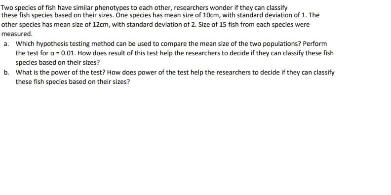Two species of fish have similar phenotypes to each other, researchers wonder if they can classify
these fish species based on their sizes. One species has mean size of 10cm, with standard deviation of 1. The
other species has mean size of 12cm, with standard deviation of 2. Size of 15 fish from each species were
measured.
a. Which hypothesis testing method can be used to compare the mean size of the two populations? Perform
the test for a = 0.01. How does result of this test help the researchers to decide if they can classify these fish
species based on their sizes?
b. What is the power of the test? How does power of the test help the researchers to decide if they can classify
these fish species based on their sizes?
