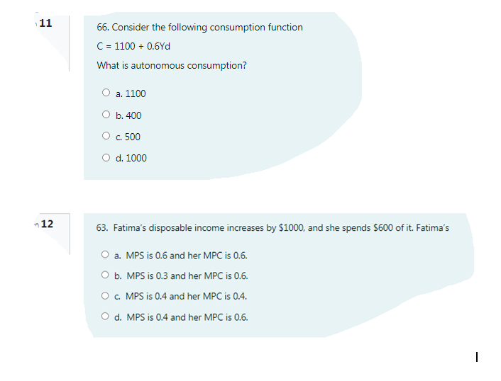 11
66. Consider the following consumption function
C = 1100 + 0.6Yd
What is autonomous consumption?
О а. 1100
O b. 400
Oc. 500
O d. 1000
n12
63. Fatima's disposable income increases by $1000, and she spends $600 of it. Fatima's
O a. MPS is 0.6 and her MPC is 0.6.
O b. MPS is 0.3 and her MPC is 0.6.
O . MPS is 0.4 and her MPC is 0.4.
O d. MPS is 0.4 and her MPC is 0.6.
