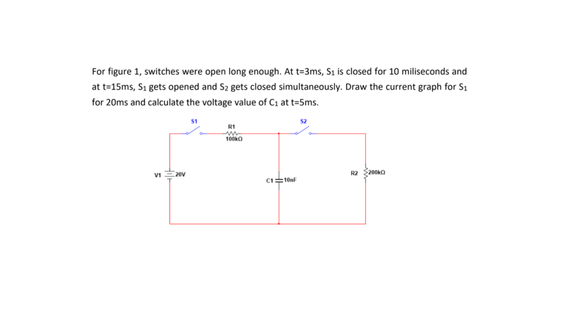 For figure 1, switches were open long enough. At t=3ms, S1 is closed for 10 miliseconds and
at t=15ms, S1 gets opened and S2 gets closed simultaneously. Draw the current graph for S1
for 20ms and calculate the voltage value of C1 at t=5ms.
$1
S2
R1
100ko
V1E20V
R2 $200ko
C110nF
