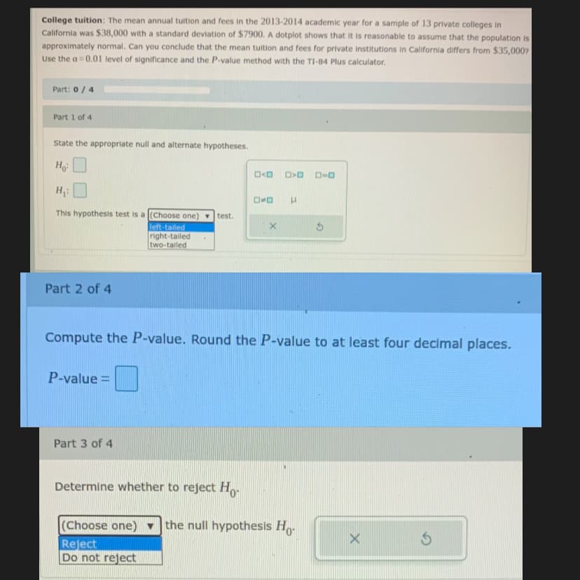 College tuition: The mean annual tuition and fees in the 2013-2014 academic year for a sample of 13 private colleges in
California was $38,000 with a standard deviation of $7900. A dotplot shows that it is reasonable to assume that the population is
approximately normal. Can you conclude that the mean tuition and fees for private institutions in California differs from $35,0007
Use the a = 0.01 level of significance and the P-value method with the TI-84 Plus calculator.
Part: 0/4
Part 1 of 4
State the appropriate null and alternate hypotheses.
D-O
This hypothesis test is a (Choose one)
test.
left-tailed
right-talled
two-taled
Part 2 of 4
Compute the P-value. Round the P-value to at least four decimal places.
P-value =
Part 3 of 4
Determine whether to reject H
(Choose one)
the null hypothesis Ho-
Reject
Do not reject
