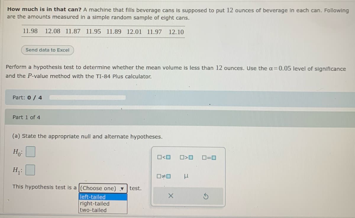 How much is in that can? A machine that fills beverage cans is supposed to put 12 ounces of beverage In each can. Following
are the amounts measured in a simple random sample of eight cans.
11.98
12.08 11.87 11.95 11.89 12.01 11.97
12.10
Send data to Excel
Perform a hypothesis test to determine whether the mean volume is less than 12 ounces. Use the a=0.05 level of significance
and the P-value method with the TI-84 Plus calculator.
Part: 0/ 4
Part 1 of 4
(a) State the appropriate null and alternate hypotheses.
H3:
O<O
D=0
H;:
This hypothesis test is a (Choose one) v
test.
left-tailed
right-tailed
two-tailed
