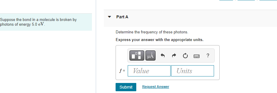 Suppose the bond in a molecule is broken by
photons of energy 5.0 eV.
Part A
Determine the frequency of these photons.
Express your answer with the appropriate units.
HA
f=| Value
Submit Request Answer
Units
?