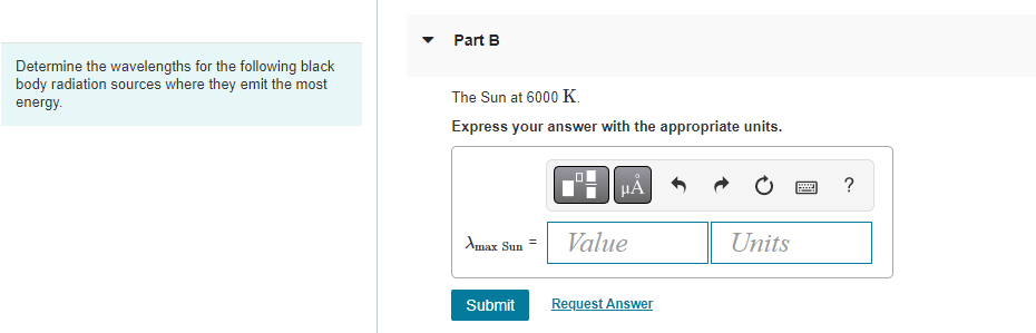 Determine the wavelengths for the following black
body radiation sources where they emit the most
energy.
Part B
The Sun at 6000 K.
Express your answer with the appropriate units.
Amax Sun
Submit
HÅ
Value
Request Answer
Units
wwwww
?