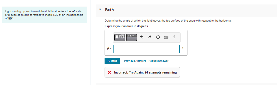 Light moving up and toward the right in air enters the left side
of a cube of gelatin of refractive index 1.30 at an incident angle
of 80°.
Part A
Determine the angle at which the light leaves the top surface of the cube with respect to the horizontal.
Express your answer in degrees.
ΠΙΑΣΦ
Submit
Previous Answers Request Answer
?
* Incorrect; Try Again; 24 attempts remaining