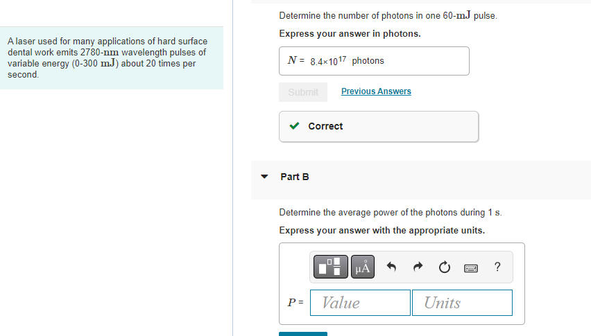 A laser used for many applications of hard surface
dental work emits 2780-nm wavelength pulses of
variable energy (0-300 mJ) about 20 times per
second.
Determine the number of photons in one 60-mJ pulse.
Express your answer in photons.
N= 8.4x1017 photons
Submit
Part B
Previous Answers
Correct
P =
Determine the average power of the photons during 1 s.
Express your answer with the appropriate units.
μA
Value
Units
Bed
?