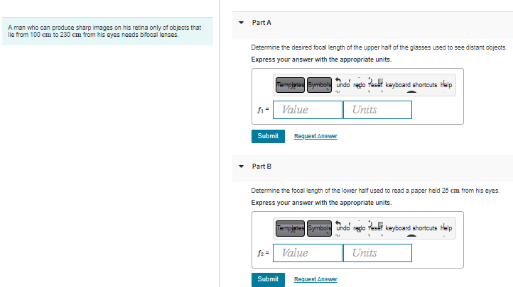 A man who can produce sharp images on his retina only of objects that
lie from 100 cm to 230 cm from his eyes needs bifocal lenses.
Part A
Determine the desired focal length of the upper half of the glasses used to see distant objects.
Express your answer with the appropriate units.
f₁= Value
Templates Symbols Undo redo Teset keyboard shortcuts Help
M
Submit
Part B
f2 =
Request Answer
Determine the focal length of the lower half used to read a paper held 25 cm from his eyes.
Express your answer with the appropriate units.
Submit
Templates Symbols Undo regio
Units
Value
Request Answer
Peser
Units
keyboard shortcuts help