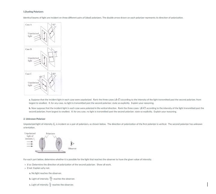 1.Dueling Polarizers
Identical beams of light are incident on three different pairs of (ideal) polarizers. The double arrow drawn on each polarizer represents its direction of polarization
Case A
Uspolarized
light
Case B
Urpolarized
light
Case C
Urpolarized
light
a. Suppose that the incident light in each case were unpolarized. Rank the three cases (A-C) according to the intensity of the light transmitted past the second polarizer, from
largest to smallest. If, for any case, no light is transmitted past the second polarizer, state so explicitly. Explain your reasoning
b. Now suppose that the incident light in each case were polarized in the vertical direction, Rank the three cases (A-C) according to the intensity of the light transmitted past the
second polarizer, from largest to smallest. If, for any case, no light is transmitted past the second polarizer, state so explicitly. Explain your reasoning.
2. Unknown Polarizer
Unpolarized light of intensity I, is incident on a pair of polarizers, as shown below. The direction of polarization of the first polarizer is vertical. The second polarizer has unknown
orientation.
Unpolarized
light of
intensity
Polarizers
?
Observer
For each part below, determine whether it is possible for the light that reaches the observer to have the given value of intensity.
• If so: Determine the direction of polarization of the second polarizer. Show all work.
• If not: Explain why not.
a. No light reaches the observer.
b. Light of intensity
c. Light of intensity
reaches the observer.
reaches the observer.
1