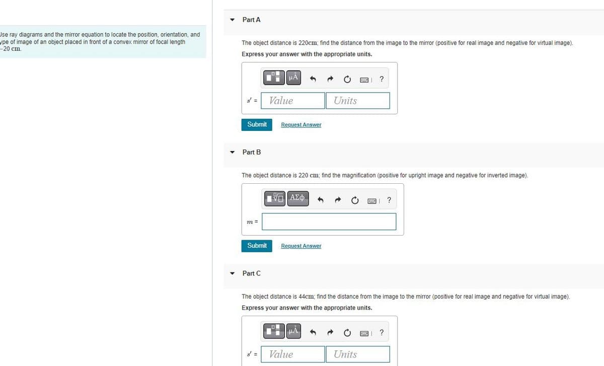 Jse ray diagrams and the mirror equation to locate the position, orientation, and
ype of image of an object placed in front of a convex mirror of focal length
-20 cm.
Part A
The object distance is 220cm; find the distance from the image to the mirror (positive for real image and negative for virtual image).
Express your answer with the appropriate units.
Submit
Part B
m =
Submit
H
Part C
μA
Value
The object distance is 220 cm; find the magnification (positive for upright image and negative for inverted image).
Request Answer
| ΑΣΦ
Request Answer
Units
The object distance is 44cm; find the distance from the image to the mirror (positive for real image and negative for virtual image).
Express your answer with the appropriate units.
HA
Value
C
Units
?