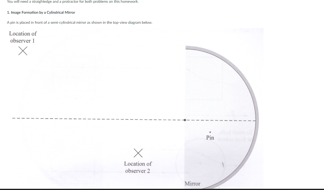 You will need a straightedge and a protractor for both problems on this homework.
1. Image Formation by a Cylindrical Mirror
A pin is placed in front of a semi-cylindrical mirror as shown in the top-view diagram below.
Location of
observer 1
X
Location of
observer 2
Mirror
Pin omor 16