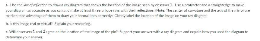 a. Use the law of reflection to draw a ray diagram that shows the location of the image seen by observer 1. Use a protractor and a straightedge to make
your diagram as accurate as you can and make at least three unique rays with their reflections. (Note: The center of curvature and the axis of the mirror are
marked take advantage of them to draw your normal lines correctly) Clearly label the location of the image on your ray diagram.
b. Is this image real or virtual? Explain your reasoning.
c. Will observers 1 and 2 agree on the location of the image of the pin? Support your answer with a ray diagram and explain how you used the diagram to
determine your answer.