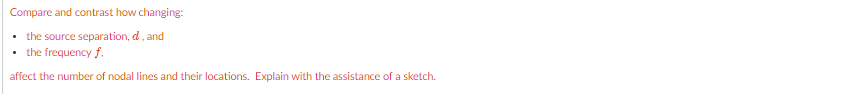 Compare and contrast how changing:
the source separation, d, and
the frequency f.
affect the number of nodal lines and their locations. Explain with the assistance of a sketch.