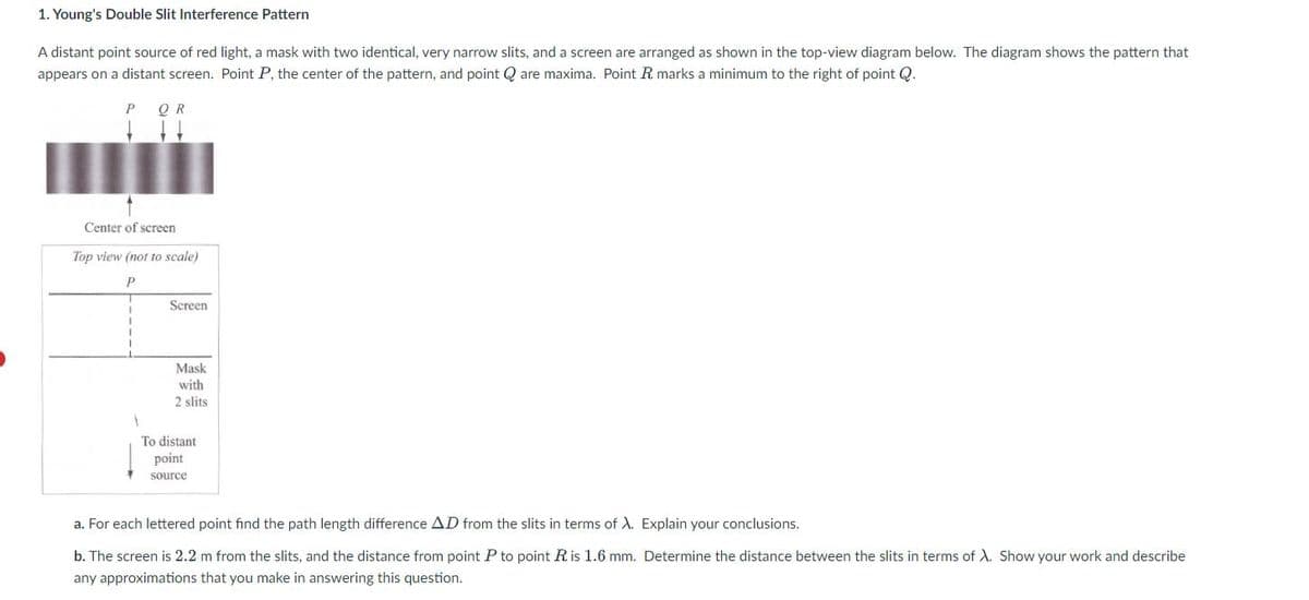 1. Young's Double Slit Interference Pattern
A distant point source of red light, a mask with two identical, very narrow slits, and a screen are arranged as shown in the top-view diagram below. The diagram shows the pattern that
appears on a distant screen. Point P, the center of the pattern, and point Q are maxima. Point R marks a minimum to the right of point Q.
P Q R
Center of screen
Top view (not to scale)
I
1
Screen
Mask
with
2 slits
To distant
point
source
a. For each lettered point find the path length difference AD from the slits in terms of X. Explain your conclusions.
b. The screen is 2.2 m from the slits, and the distance from point P to point R is 1.6 mm. Determine the distance between the slits in terms of X. Show your work and describe
any approximations that you make in answering this question.