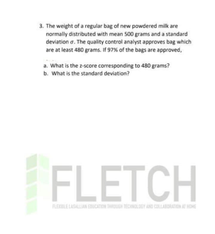 3. The weight of a regular bag of new powdered milk are
normally distributed with mean 500 grams and a standard
deviation a. The quality control analyst approves bag which
are at least 480 grams. If 97% of the bags are approved,
a. What is the z-score corresponding to 480 grams?
b. What is the standard deviation?
FLEXBLE LASALLIAN EDUCATION THROUGH TECHNGLOGY AND COLLABORATION AT HOME
