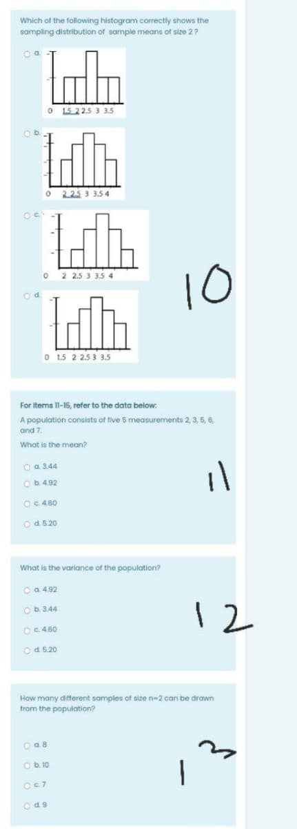 Which of the following histogram correctly shows the
sampling distribution of sample means of size 2?
1.5 22.5 3 3.5
Ob.
2 2.5 3 3.5 4
10
2 2.5 3 3.5 4
O 1.5 2 253 3.5
For items 11-15, refer to the data below:
A population consists of five 5 measurements 2, 3, 5, 6,
and 7.
What is the mean?
O a 3.44
Ob 4.92
OC 4.60
Od 5.20
What is the variance of the population?
O a 4.92
O b. 3.44
12
OC 4.60
Od 520
How many different samples of size n-2 can be drawn
from the population?
O a.8
Ob.10
OC7
Od9
