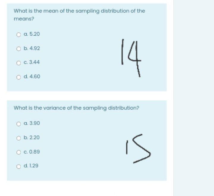 What is the mean of the sampling distribution of the
means?
O a. 5.20
14
O b. 4.92
O c. 3.44
d. 4.60
What is the variance of the sampling distribution?
a. 3.90
is
b. 2.20
O c. 0.89
O d.1.29
