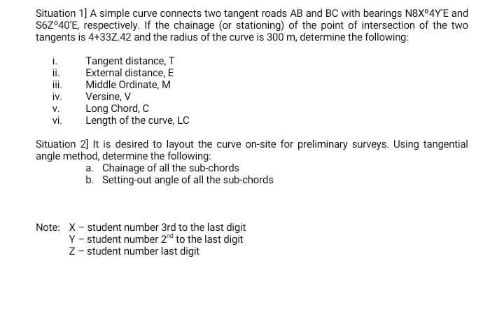 Situation 1] A simple curve connects two tangent roads AB and BC with bearings N8X°4Y'E and
S67°40'E, respectively. If the chainage (or stationing) of the point of intersection of the two
tangents is 4+33Z.42 and the radius of the curve is 300 m, determine the following:
Tangent distance, T
External distance, E
Middle Ordinate, M
Versine, V
Long Chord, C
Length of the curve, LC
i.
ii.
i.
iv.
V.
vi.
Situation 2] It is desired to layout the curve on-site for preliminary surveys. Using tangential
angle method, determine the following:
a. Chainage of all the sub-chords
b. Setting-out angle of all the sub-chords
Note: X- student number 3rd to the last digit
Y - student number 2nd to the last digit
Z - student number last digit
