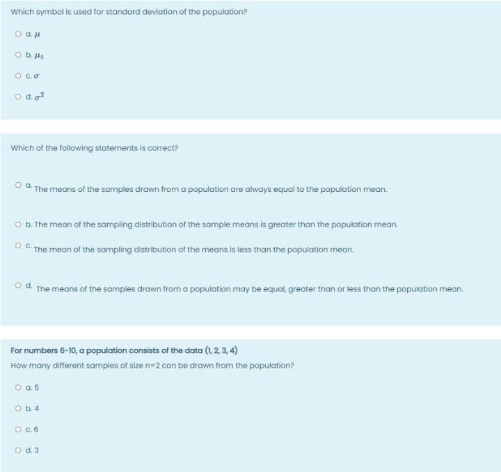 Which symbol is used for standard deviation of the population?
O b. Ha
O c.o
o do?
Which of the following statements is correct?
O a. The means of the samples drawn from a population are always equal to the population mean.
O .The mean of the sampling distribution of the sample means is greater than the population mean.
O C. The mean of the sampling distribution of the means is less than the population mean.
od.
The means of the samples drawn from a population may be equal, greater than or less than the population mean.
For numbers 6-10, a population consists of the data (1, 2, 3, 4)
How many different samples of size n=2 can be drawn from the population?
o a5
O b. 4
O . 6
o d. 3
