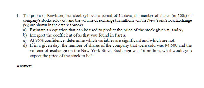 1. The prices of Rawlston, Inc. stock (y) over a period of 12 days, the number of shares (in 100s) of
company's stocks sold (x₁), and the volume of exchange (in millions) on the New York Stock Exchange
(x2) are shown in the data set Stocks.
a) Estimate an equation that can be used to predict the price of the stock given x₁ and x2.
b) Interpret the coefficient of x₁ that you found in Part a.
c) At 95% confidence, determine which variables are significant and which are not.
d)
If in a given day, the number of shares of the company that were sold was 94,500 and the
volume of exchange on the New York Stock Exchange was 16 million, what would you
expect the price of the stock to be?
Answer: