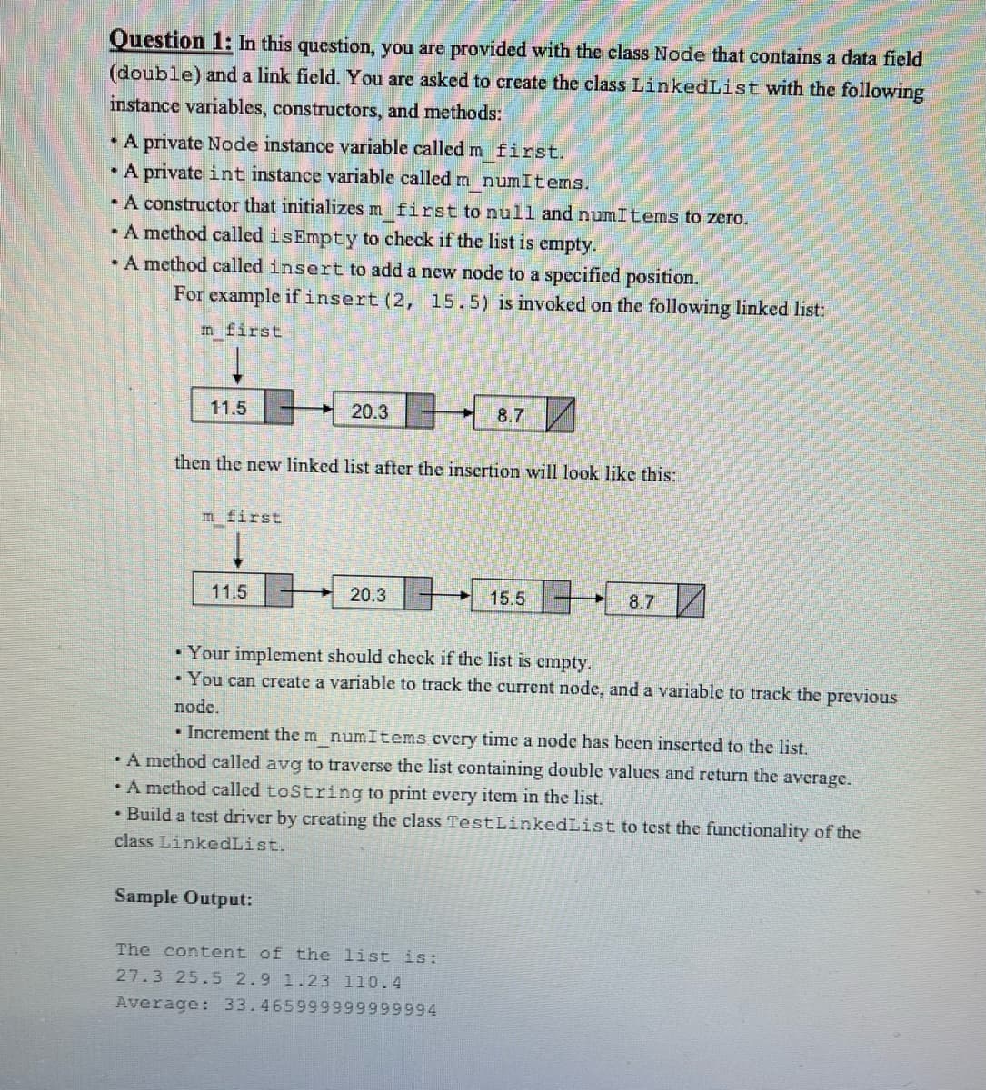 Question 1: In this question, you are provided with the class Node that contains a data field
(double) and a link field. You are asked to create the class LinkedList with the following
instance variables, constructors, and methods:
• A private Node instance variable called m first.
• A private int instance variable called m numItems.
A constructor that initializes m first to null and numItems to zero.
A method called isEmpty to check if the list is empty.
• A method called insert to add a new node to a specified position.
For example ifinsert (2, 15.5) is invoked on the following linked list:
m first
11.5
20.3-
8.7
then the new linked list after the insertion will look like this:
m first
11.5
20.3
15.5
8.7
• Your implement should check if the list is empty.
• You can create a variable to track the current node, and a variable to track the previous
node.
• Increment the m numItems every time a node has been inserted to the list.
• A method called avg to traverse the list containing double values and return the average.
A method called toString to print every item in the list.
• Build a test driver by creating the class TestLinkedList to test the functionality of the
class LinkedList.
Sample Output:
The content of the list is:
27.3 25.5 2.9 1.23 110.4
Average: 33.465999999999994
