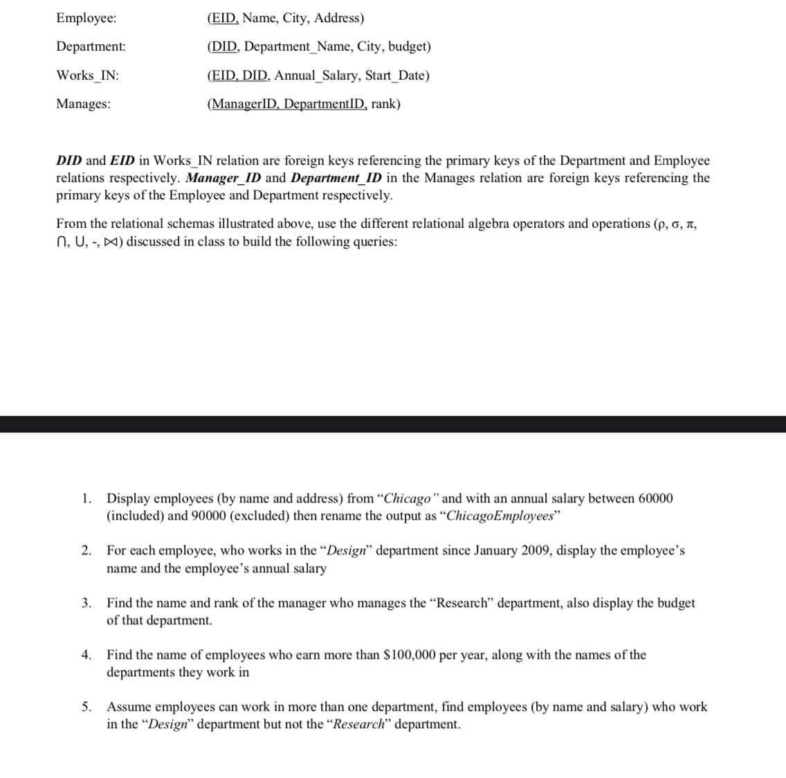 Employee:
(EID, Name, City, Address)
Department:
(DID, Department_Name, City, budget)
Works_IN:
(EID, DID, Annual_Salary, Start_Date)
Manages:
(ManagerID, DepartmentID, rank)
DID and EID in Works_IN relation are foreign keys referencing the primary keys of the Department and Employee
relations respectively. Manager_ID and Department_ID in the Manages relation are foreign keys referencing the
primary keys of the Employee and Department respectively.
From the relational schemas illustrated above, use the different relational algebra operators and operations (p, o, n,
N, U, -, X) discussed in class to build the following queries:
Display employees (by name and address) from "Chicago" and with an annual salary between 60000
(included) and 90000 (excluded) then rename the output as "ChicagoEmployees"
1.
2.
For each employee, who works in the “Design" department since January 2009, display the employee's
name and the employee's annual salary
3. Find the name and rank of the manager who manages the “Research" department, also display the budget
of that department.
4. Find the name of employees who earn more than $100,000 per year, along with the names of the
departments they work in
5. Assume employees can work in more than one department, find employees (by name and salary) who work
in the "Design" department but not the "Research" department.
