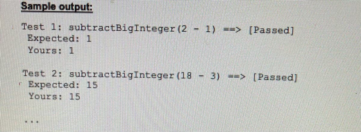 Sample output:
Test 1: subtractBigInteger (2
Expected: 1
Yours: 1
1) ==> [Passed]
Test 2: subtractBigInteger (18
( Expected: 15
Yours: 15
3) > [Passed]
