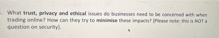 . What trust, privacy and ethical issues do businesses need to be concerned with when
trading online? How can they try to minimise these impacts? [Please note: this is NOT a
question on security].
