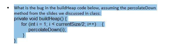 What is the bug in the buildHeap code below, assuming the percolateDown
method from the slides we discussed in class:
private void buildHeap() {|
for (int i = 1; i < currentSize/2; i++) {
percolateDown(i);
