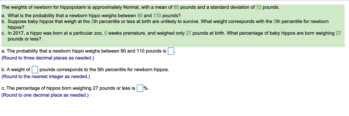 The weights of newborn for hippopotami is approximately Normal, with a mean of 85 pounds and a standard deviation of 12 pounds.
a. What is the probability that a newborn hippo weighs between 90 and 110 pounds?
b. Suppose baby hippos that weigh at the 5th percentile or less at birth are unlikely to survive. What weight corresponds with the 5th percentile for newborn
hippos?
c. In 2017, a hippo was born at a particular zoo,
pounds or less?
6 weeks premature, and weighed only 27 pounds at birth. What percentage of baby hippos are born weighing 27
a. The probability that a newborn hippo weighs between 90 and 110 pounds is
(Round to three decimal places as needed.)
b. A weight of pounds corresponds to the 5th percentile for newborn hippos.
(Round to the nearest integer as needed.)
c. The percentage of hippos born weighing 27 pounds or less is
%.
(Round to one decimal place as needed.)
